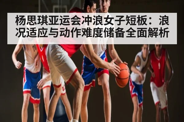 杨思琪亚运会冲浪女子短板:浪况适应与动作难度储备全面解析