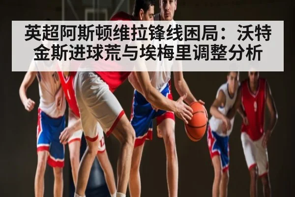 英超阿斯顿维拉锋线困局：沃特金斯进球荒与埃梅里调整分析