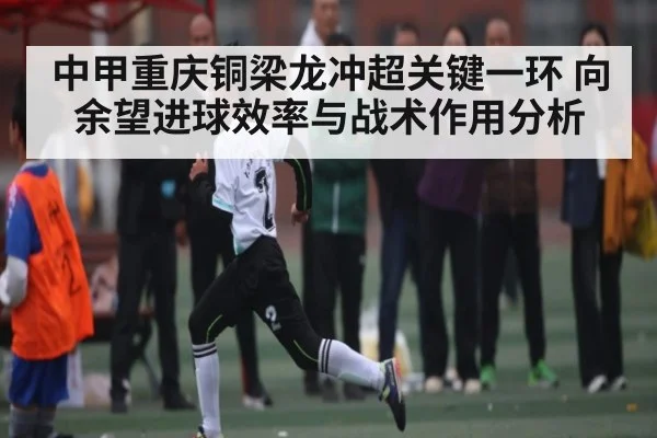 中甲重庆铜梁龙冲超关键一环 向余望进球效率与战术作用分析