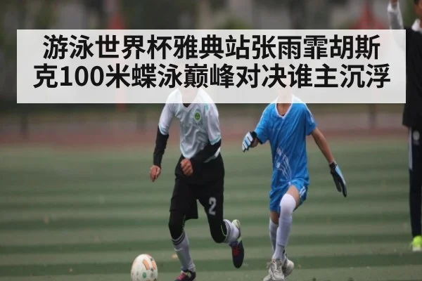 游泳世界杯雅典站张雨霏胡斯克100米蝶泳巅峰对决谁主沉浮